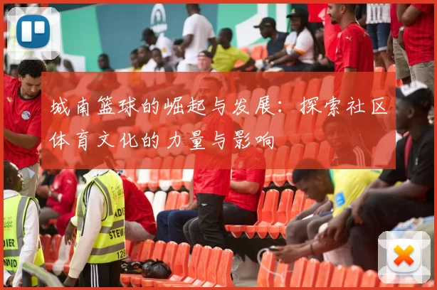 城南篮球的崛起与发展：探索社区体育文化的力量与影响