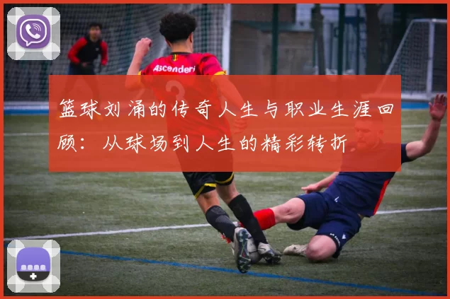 篮球刘涌的传奇人生与职业生涯回顾：从球场到人生的精彩转折