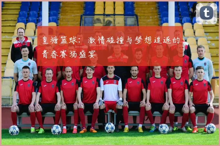 皇塘篮球：激情碰撞与梦想追逐的青春赛场盛宴