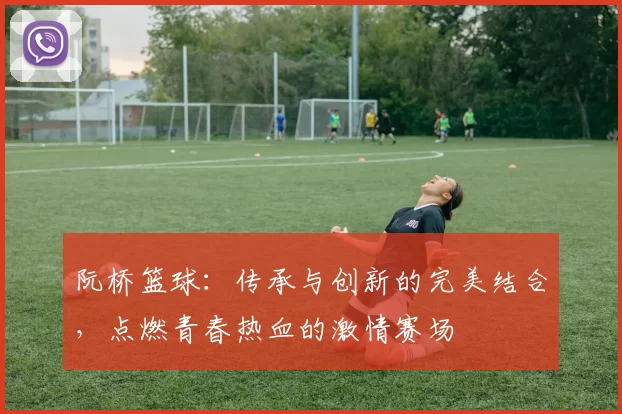 阮桥篮球：传承与创新的完美结合，点燃青春热血的激情赛场