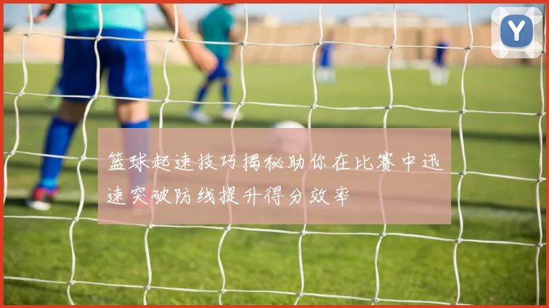 篮球起速技巧揭秘助你在比赛中迅速突破防线提升得分效率